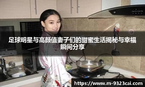 足球明星与高颜值妻子们的甜蜜生活揭秘与幸福瞬间分享